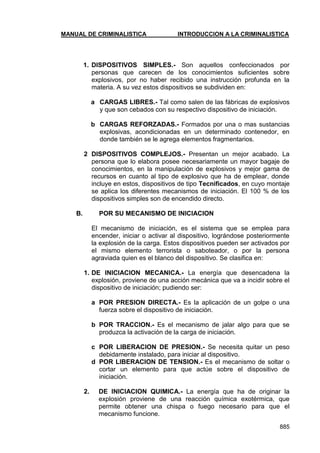 MANUAL DE CRIMINALISTICA INTRODUCCION A LA CRIMINALISTICA 
885 
1. DISPOSITIVOS SIMPLES.- Son aquellos confeccionados por personas que carecen de los conocimientos suficientes sobre explosivos, por no haber recibido una instrucción profunda en la materia. A su vez estos dispositivos se subdividen en: 
a CARGAS LIBRES.- Tal como salen de las fábricas de explosivos y que son cebados con su respectivo dispositivo de iniciación. 
b CARGAS REFORZADAS.- Formados por una o mas sustancias explosivas, acondicionadas en un determinado contenedor, en donde también se le agrega elementos fragmentarios. 
2 DISPOSITIVOS COMPLEJOS.- Presentan un mejor acabado. La persona que lo elabora posee necesariamente un mayor bagaje de conocimientos, en la manipulación de explosivos y mejor gama de recursos en cuanto al tipo de explosivo que ha de emplear, donde incluye en estos, dispositivos de tipo Tecnificados, en cuyo montaje se aplica los diferentes mecanismos de iniciación. El 100 % de los dispositivos simples son de encendido directo. 
B. POR SU MECANISMO DE INICIACION 
El mecanismo de iniciación, es el sistema que se emplea para encender, iniciar o activar al dispositivo, lográndose posteriormente la explosión de la carga. Estos dispositivos pueden ser activados por el mismo elemento terrorista o saboteador, o por la persona agraviada quien es el blanco del dispositivo. Se clasifica en: 
1. DE INICIACION MECANICA.- La energía que desencadena la explosión, proviene de una acción mecánica que va a incidir sobre el dispositivo de iniciación; pudiendo ser: 
a POR PRESION DIRECTA.- Es la aplicación de un golpe o una fuerza sobre el dispositivo de iniciación. 
b POR TRACCION.- Es el mecanismo de jalar algo para que se produzca la activación de la carga de iniciación. 
c POR LIBERACION DE PRESION.- Se necesita quitar un peso debidamente instalado, para iniciar al dispositivo. 
d POR LIBERACION DE TENSION.- Es el mecanismo de soltar o cortar un elemento para que actúe sobre el dispositivo de iniciación. 
2. DE INICIACION QUIMICA.- La energía que ha de originar la explosión proviene de una reacción química exotérmica, que permite obtener una chispa o fuego necesario para que el mecanismo funcione.  