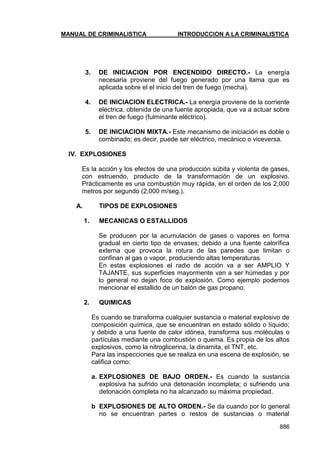 MANUAL DE CRIMINALISTICA INTRODUCCION A LA CRIMINALISTICA 
886 
3. DE INICIACION POR ENCENDIDO DIRECTO.- La energía necesaria proviene del fuego generado por una llama que es aplicada sobre el el inicio del tren de fuego (mecha). 
4. DE INICIACION ELECTRICA.- La energía proviene de la corriente eléctrica, obtenida de una fuente apropiada, que va a actuar sobre el tren de fuego (fulminante eléctrico). 
5. DE INICIACION MIXTA.- Este mecanismo de iniciación es doble o combinado; es decir, puede ser eléctrico, mecánico o viceversa. 
IV. EXPLOSIONES 
Es la acción y los efectos de una producción súbita y violenta de gases, con estruendo, producto de la transformación de un explosivo. Prácticamente es una combustión muy rápida, en el orden de los 2,000 metros por segundo (2,000 m/seg.). 
A. TIPOS DE EXPLOSIONES 
1. MECANICAS O ESTALLIDOS 
Se producen por la acumulación de gases o vapores en forma gradual en cierto tipo de envases; debido a una fuente calorífica externa que provoca la rotura de las paredes que limitan o confinan al gas o vapor, produciendo altas temperaturas. 
En estas explosiones el radio de acción va a ser AMPLIO Y TAJANTE, sus superficies mayormente van a ser húmedas y por lo general no dejan foco de explosión. Como ejemplo podemos mencionar el estallido de un balón de gas propano. 
2. QUIMICAS 
Es cuando se transforma cualquier sustancia o material explosivo de composición química, que se encuentran en estado sólido o líquido; y debido a una fuente de calor idónea, transforma sus moléculas o partículas mediante una combustión o quema. Es propia de los altos explosivos, como la nitroglicerina, la dinamita, el TNT, etc. 
Para las inspecciones que se realiza en una escena de explosión, se califica como: 
a. EXPLOSIONES DE BAJO ORDEN.- Es cuando la sustancia explosiva ha sufrido una detonación incompleta; o sufriendo una detonación completa no ha alcanzado su máxima propiedad. 
b EXPLOSIONES DE ALTO ORDEN.- Se da cuando por lo general no se encuentran partes o restos de sustancias o material  
