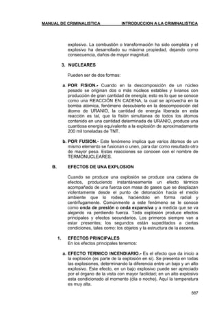 MANUAL DE CRIMINALISTICA INTRODUCCION A LA CRIMINALISTICA 
887 
explosivo. La combustión o transformación ha sido completa y el explosivo ha desarrollado su máxima propiedad, dejando como consecuencia, daños de mayor magnitud. 
3. NUCLEARES 
Pueden ser de dos formas: 
a. POR FISION.- Cuando en la descomposición de un núcleo pesado se originan dos o más núcleos estables y livianos con producción de gran cantidad de energía; esto es lo que se conoce como una REACCIÓN EN CADENA, la cual se aprovecha en la bomba atómica, fenómeno descubierto en la descomposición del átomo de URANIO, la cantidad de energía liberada en esta reacción es tal, que la fisión simultanea de todos los átomos contenido en una cantidad determinada de URANIO, produce una cuantiosa energía equivalente a la explosión de aproximadamente 200 mil toneladas de TNT. 
b. POR FUSION.- Este fenómeno implica que varios átomos de un mismo elemento se fusionan o unen, para dar como resultado otro de mayor peso. Estas reacciones se conocen con el nombre de TERMONUCLEARES. 
B. EFECTOS DE UNA EXPLOSION 
Cuando se produce una explosión se produce una cadena de efectos, produciendo instantáneamente un efecto térmico acompañado de una fuerza con masa de gases que se desplazan violentamente desde el punto de detonación hacia el medio ambiente que lo rodea, haciéndolo en forma radial y centrífugamente. Comúnmente a este fenómeno se le conoce como onda de presión o onda expansiva y a medida que se va alejando va perdiendo fuerza. Toda explosión produce efectos principales y efectos secundarios. Los primeros siempre van a estar presentes; los segundos están supeditados a ciertas condiciones, tales como: los objetos y la estructura de la escena. 
1. EFECTOS PRINCIPALES 
En los efectos principales tenemos: 
a. EFECTO TERMICO INCENDIARIO.- Es el efecto que da inicio a la explosión (es parte de la explosión en si). Se presenta en todas las explosiones, determinando la diferencia entre un bajo y un alto explosivo. Este efecto, en un bajo explosivo puede ser apreciado por el órgano de la vista con mayor facilidad; en un alto explosivo esta condicionado al momento (día o noche), Aquí la temperatura es muy alta.  