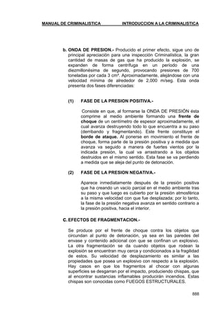 MANUAL DE CRIMINALISTICA INTRODUCCION A LA CRIMINALISTICA 
888 
b. ONDA DE PRESION.- Producido el primer efecto, sigue uno de principal apreciación para una inspección Criminalística, la gran cantidad de masas de gas que ha producido la explosión, se expanden de forma centrífuga en un período de una diezmillonésima de segundo, provocando presiones de 700 toneladas por cada 3 cm³. Aproximadamente, alejándose con una velocidad mínima de alrededor de 2,000 m/seg. Esta onda presenta dos fases diferenciadas: 
(1) FASE DE LA PRESION POSITIVA.- 
Consiste en que, al formarse la ONDA DE PRESIÓN ésta comprime al medio ambiente formando una frente de choque de un centímetro de espesor aproximadamente, el cual avanza destruyendo todo lo que encuentra a su paso (derribando y fragmentando). Este frente constituye el borde de ataque. Al ponerse en movimiento el frente de choque, forma parte de la presión positiva y a medida que avanza va seguido a manera de fuertes vientos por la indicada presión, la cual va arrastrando a los objetos destruidos en el mismo sentido. Esta fase se va perdiendo a medida que se aleja del punto de detonación. 
(2) FASE DE LA PRESION NEGATIVA.- 
Aparece inmediatamente después de la presión positiva que ha creando un vacío parcial en el medio ambiente tras su paso y que luego es cubierto por la presión atmosférica a la misma velocidad con que fue desplazada; por lo tanto, la fase de la presión negativa avanza en sentido contrario a la presión positiva, hacia el interior. 
c. EFECTOS DE FRAGMENTACION.- 
Se produce por el frente de choque contra los objetos que circundan al punto de detonación, ya sea en las paredes del envase y contenido adicional con que se confinan un explosivo. La otra fragmentación se da cuando objetos que rodean la explosión se encuentran muy cerca y condicionados a la fragilidad de estos. Su velocidad de desplazamiento es similar a las propiedades que posea un explosivo con respecto a la explosión. Hay casos en que los fragmentos al chocar con algunas superficies se desgarran por el impacto, produciendo chispas, que al encontrar sustancias inflamables producirán incendios. Estas chispas son conocidas como FUEGOS ESTRUCTURALES. 
 