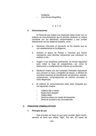 - 378 - 
biológicas. 
- Una cámara fotográfica. 
F O T O 
3. Comunicaciones 
El Personal que realiza una inspección debe contar con un sistema de comunicaciones que le permita mantener un enlace constante con los elementos comprometidos y que cumpla básicamente con los objetivos trazados, como: 
a. Mantener informado al Comando de los hechos que se van estableciendo en la diligencia. 
b. Solicitar el apoyo de Peritos o Técnicos que fueren necesarios, para dilucidar situaciones que merezcan un análisis in situ. 
c. Sugerir a los escalones pertinentes, se brinde seguridad para evitar la fuga de sospechosos, así como la destrucción u ocultamiento de indicios y/o evidencias. 
d. Mantener enlace con las Unidades Policiales Operativas que conocen el caso y Unidades de Apoyo, a efectos de coordinar acciones de identificación de personas, autores, sospechosos, comprobaciones de hechos concretos y otras diligencias. 
e. El sistema de comunicaciones debe estar integrado por los siguientes medios: 
- Teléfono fijo o celular. 
- Radio trans-receptor. 
- Walkie talkie. 
- Hombre enlace con medio de transporte. 
- Otros de acuerdo a las circunstancias. 
C. PRINCIPIOS CRIMINALISTICOS 
1. Principio de uso 
Este principio se basa en que para cometer algún hecho, siempre se tiene que utilizar ―algo‖. Por ejm. En casos de  