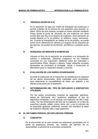MANUAL DE CRIMINALISTICA INTRODUCCION A LA CRIMINALISTICA 
891 
C. TRIANGULACION EN IC-E 
Es la operación de ligar por medio de triángulos las evidencias y puntos notables de la escena de una explosión para levantar un plano. Dicho de otra manera; consiste en hacer coincidir mediante líneas rectas el punto de ubicación de una evidencia con otros puntos fijos que hay en la escena de explosión. Esta operación se puede efectuar en la vía pública, en edificios, naves, aeronaves, etc. Cuando la triangulación se realiza en la vía pública, se puede tomar como referencia los vértices y/o ángulos de las esquinas de las bermas, los postes de alumbrado, semáforos o cualquier punto fijo. 
D. BÚSQUEDA DE INDICIOS O EVIDENCIAS 
Ubicado el foco de la explosión se procederá a la búsqueda de indicios o evidencias, utilizando cualquiera de los métodos conocidos en una inspección, debiendo estos ser marcados y perennizados (fotos, dibujos o planos), luego utilizando envases apropiados se procederá al embalaje, recojo y conducción al laboratorio para su respectivo estudio y examen. 
E. EVALUACIÓN DE LOS DAÑOS OCASIONADOS 
Durante la realización de la inspección se establecerá la magnitud de los daños ocasionados, tanto materiales como personales, para determinar la compatibilidad de éstos con relación a los efectos producidos por la explosión. 
F. DETERMINACION DEL TIPO DE EXPLOSIVO O DISPOSITIVO UTILIZADO 
Por los restos encontrados (mechas de seguridad, alambres, restos de fulminante, etc.) podremos establecer el tipo de dispositivo empleado y si se produjo una explosión de alto o bajo orden. Por las dimensiones del foco de la explosión en el tipo de superficie (vereda, asfalto, arena, tierra, etc.) y por el volumen de la expansión gaseosa, podremos conocer con exactitud la clase de explosivo utilizado (alto o bajo explosivo). 
VI. EL DICTAMEN PERICIAL DE EXPLOSIVOS FORENSE 
A. CONCEPTO 
Es el documento en el cual constan los exámenes practicados por el perito en explosivos forense, con ocasión del ejercicio de su especialidad, a solicitud de la autoridad competente.  