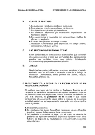 MANUAL DE CRIMINALISTICA INTRODUCCION A LA CRIMINALISTICA 
892 
B. CLASES DE PERITAJES 
1. En sustancias y productos acabados explosivos. 
2. En sustancias y productos acabados pirotécnicos. 
3. En dispositivos explosivos y/o incendiarios. 
4. En artefactos explosivos y/o incendiarios improvisados de fabricación casera. 
5. En especimenes o materiales con características visibles de efectos por explosión. 
6. Examen de explosivos en cuerpo humano. 
7. Inspección Criminalística para explosivos, en campo abierto, edificaciones, vehículos y otros. 
C. LAS APRECIACIONES CRIMINALISTICAS 
Están constituidas por todas aquellas evaluaciones que contienen observaciones sobre el caso que se investiga. Las apreciaciones pueden ser emitidas como una opinión debidamente fundamentada y que pueden ser demostradas. 
D. ANEXOS 
Son todas las ayudas gráficas que perennizan y explican el estudio realizado tanto en el indicio o evidencia, como en el trabajo de inspección Criminalística; estos pueden ser planos, croquis, fotografías, gráficos, etc. 
E. PROCEDIMIENTOS A SEGUIR EN LA ESCENA DONDE SE HA PRODUCIDO EXPLOSION 
El cotidiano que hacer de los peritos en Explosivos Forense en el campo de los explosivos, es concurrir a los lugares o escenas donde se ha producido una o mas explosiones. Siendo primordial para el éxito de una IC-E eficiente, la protección de la escena y que estará condicionada al conocimiento básico sobre la materia, de la primera autoridad policial que se haga presente, para poder proceder a dar los pasos siguientes: 
1. Un examen panorámico. 
2. Se efectuaran las tomas fotográficas necesarias desde diferentes ángulos y lugares de la escena a fin de perennizarla. 
3. Se procederá a examinar el lugar, con el objeto de detectar la presencia de algún otro artefacto o dispositivo explosivo "vivo". Si lo hubiere, se dispondrá su neutralización o desactivación, según las circunstancias.  