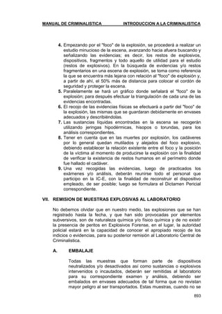 MANUAL DE CRIMINALISTICA INTRODUCCION A LA CRIMINALISTICA 
893 
4. Empezando por el "foco" de la explosión, se procederá a realizar un estudio minucioso de la escena, avanzando hacia afuera buscando y señalizando las evidencias; es decir, los restos de explosivos, dispositivos, fragmentos y todo aquello de utilidad para el estudio (restos de explosivos). En la búsqueda de evidencias y/o restos fragmentarios en una escena de explosión, se toma como referencia la que se encuentra más lejana con relación al "foco" de explosión y, a partir de ahí, el 50% más de distancia para colocar el cordón de seguridad y proteger la escena. 
5. Paralelamente se hará un gráfico donde señalará el "foco" de la explosión; para después efectuar la triangulación de cada una de las evidencias encontradas. 
6. El recojo de las evidencias físicas se efectuará a partir del "foco" de la explosión, las mismas que se guardaran debidamente en envases adecuados y describiéndolas. 
7. Las sustancias líquidas encontradas en la escena se recogerán utilizando jeringas hipodérmicas, hisopos o torundas, para los análisis correspondientes. 
8. Tener en cuenta que en las muertes por explosión, los cadáveres por lo general quedan mutilados y alejados del foco explosivo, debiendo establecer la relación existente entre el foco y la posición de la víctima al momento de producirse la explosión con la finalidad de verificar la existencia de restos humanos en el perímetro donde fue hallado el cadáver. 
9. Una vez recogidas las evidencias, luego de practicados los exámenes y/o análisis, deberán reunirse todo el personal que participo en la IC-E, con la finalidad de reconstruir el dispositivo empleado, de ser posible; luego se formulara el Dictamen Pericial correspondiente. 
VII. REMISION DE MUESTRAS EXPLOSIVAS AL LABORATORIO 
No debemos olvidar que en nuestro medio, las explosiones que se han registrado hasta la fecha, y que han sido provocadas por elementos subversivos, son de naturaleza química y/o físico química y de no existir la presencia de peritos en Explosivos Forense, en el lugar, la autoridad policial estará en la capacidad de conocer el apropiado recojo de los indicios o evidencias, para su posterior remisión al Laboratorio Central de Criminalistica. 
A. EMBALAJE 
Todas las muestras que forman parte de dispositivos neutralizados y/o desactivados así como sustancias o explosivos intervenidos o incautados, deberán ser remitidas al laboratorio para su correspondiente examen y análisis, debiendo ser embalados en envases adecuados de tal forma que no revistan mayor peligro al ser transportados. Estas muestras, cuando no se  