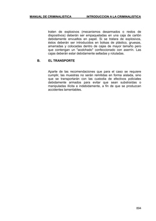 MANUAL DE CRIMINALISTICA INTRODUCCION A LA CRIMINALISTICA 
894 
traten de explosivos (mecanismos desarmados o restos de dispositivos) deberán ser empaquetadas en una caja de cartón debidamente envueltos en papel. Si se tratara de explosivos, éstos deberán ser introducidos en bolsas de plástico, gruesas, amarradas y colocadas dentro de cajas de mayor tamaño pero que contengan un "acolchado" confeccionado con aserrín. Las cajas deberán estar debidamente selladas y rotuladas. 
B. EL TRANSPORTE 
Aparte de las recomendaciones que para el caso se requiere cumplir, las muestras no serán remitidas en forma aislada, sino que se transportarán con las custodia de efectivos policiales debidamente armados para evitar que sean substraídas o manipuladas ilícita e indebidamente, a fin de que se produzcan accidentes lamentables.  