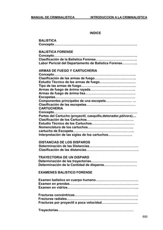 MANUAL DE CRIMINALISTICA INTRODUCCION A LA CRIMINALISTICA 
895 
INDICE 
BALISTICA 
Concepto…………………………………………………………………. 
BALISTICA FORENSE 
Concepto…………………………………………………………………. 
Clasificación de la Balística Forense……………………………….. 
Labor Pericial del Departamento de Balística Forense………….. 
ARMAS DE FUEGO Y CARTUCHERIA 
Concepto………………………………………………………………... 
Clasificación de las armas de fuego……………………………….. 
Estudio Técnico de las armas de fuego…………………………… 
Tipo de las armas de fuego………………………………………….. 
Armas de fuego de ánima rayada………………………………….. 
Armas de fuego de ánima lisa………………………………………. 
Escopetas………………………………………………………………. 
Componentes principales de una escopeta…………………… … 
Clasificación de las escopetas……………………………………… 
CARTUCHERIA 
Concepto…………………………………………………………………. 
Partes del Cartucho (proyectil, casquillo,detonador,pólvora).... 
Clasificación de los Cartuchos……………………………………. 
Estudio Técnico de los Cartuchos………………………………… 
Nomenclatura de los cartuchos…………………………………... 
cartucho de Escopeta……………………………………………….. 
Interpretación de las siglas de los cartuchos…………………. 
DISTANCIAS DE LOS DISPAROS 
Determinación de las Distancias……………………………………… 
Clasificación de las distancias………………………………………… 
TRAYECTORIA DE UN DISPARO 
Determinación de las trayectorias…………………………………… 
Determinación de la Cantidad de disparos………………………… 
EXAMENES BALISTICO FORENSE 
Examen balístico en cuerpo humano………………………………… 
Examen en prendas……………………………………………………… 
Examen en vidrios……………………………………………………….. 
Fracturas concéntricas…………………………………………………. 
Fracturas radiales……………………………………………………….. 
Fracturas por proyectil a poca velocidad…………………………… 
Trayectorias……………………………………………………………  