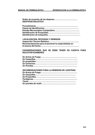 MANUAL DE CRIMINALISTICA INTRODUCCION A LA CRIMINALISTICA 
896 
Orden de sucesión de los disparos……………………………… 
IDENTIDAD BALISTICA 
Procedimiento………………………………………………………… 
Clases de Identificación……………………………………………… 
Estudio Microscópico Comparativo………………………………… 
Identificación de Proyectiles…………………………………………. 
Identificación de Casquillos…………………………………………… 
LOCALIZACION, RECOGIDA Y REMISION 
Inspección Técnica Balística……………………………………….. 
Recomendaciones para el personal no especializado en 
la escena del hecho…………………………………………………… 
CONSIDERACIONES QUE SE DEBE TENER EN CUENTA PARA SOLICITAR EXAMENES 
En Armas de Fuego………………………………………………… 
En Casquillos………………………………………………………… 
En proyectiles………………………………………………………… 
En Cartuchos………………………………………………………… 
En Prendas…………………………………………………………… 
RECOMENDACIONES PARA LA REMISION DE JUESTRAS 
En Armas de Fuego………………………………………………… 
En Casquillos……………………………………………………… 
En Proyectiles……………………………………………………… 
Perdigones…………………………………………………………… 
Tacos………………………………………………………………… 
En prendas de vestir………………………………………………  