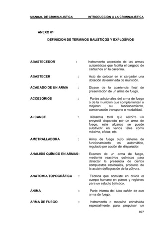 MANUAL DE CRIMINALISTICA INTRODUCCION A LA CRIMINALISTICA 
897 
ANEXO 01 
DEFINICION DE TERMINOS BALISTICOS Y EXPLOSIVOS 
ABASTECEDOR : Instrumento accesorio de las armas automáticas que facilita el cargado de cartuchos en la cacerina. 
ABASTECER : Acto de colocar en el cargador una dotación determinada de munición. 
ACABADO DE UN ARMA : Dicese de la apariencia final de presentación de un arma de fuego. 
ACCESORIOS : Partes adicionales del arma de fuego o de la munición que complementan o mejoran su funcionamiento, conservación transporte o modalidad. 
ALCANCE : Distancia total que recorre un proyectil disparado por un arma de fuego, este alcance se puede subdividir en varios tales como máximo, eficaz, etc. 
AMETRALLADORA : Arma de fuego cuyo sistema de funcionamiento es automático, regulado por acción del disparador: 
ANÁLISIS QUÍMICO EN ARMAS : Examen de un arma de fuego, mediante reactivos químicos para detectar la presencia de ciertos compuestos residuales, producto de la acción deflagración de la pólvora. 
ANATOMIA TOPOGRÁFICA : Técnica que consiste en dividir el cuerpo humano en planos y regiones para un estudio balístico. 
ANIMA : Parte interna del tubo cañón de aun arma de fuego. 
ARMA DE FUEGO : Instrumento o maquina construida especialmente para propulsar un  