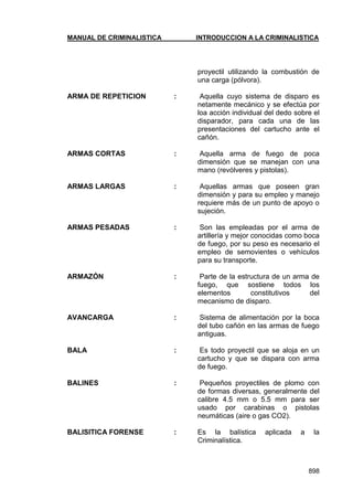 MANUAL DE CRIMINALISTICA INTRODUCCION A LA CRIMINALISTICA 
898 
proyectil utilizando la combustión de una carga (pólvora). 
ARMA DE REPETICION : Aquella cuyo sistema de disparo es netamente mecánico y se efectúa por loa acción individual del dedo sobre el disparador, para cada una de las presentaciones del cartucho ante el cañón. 
ARMAS CORTAS : Aquella arma de fuego de poca dimensión que se manejan con una mano (revólveres y pistolas). 
ARMAS LARGAS : Aquellas armas que poseen gran dimensión y para su empleo y manejo requiere más de un punto de apoyo o sujeción. 
ARMAS PESADAS : Son las empleadas por el arma de artillería y mejor conocidas como boca de fuego, por su peso es necesario el empleo de semovientes o vehículos para su transporte. 
ARMAZÓN : Parte de la estructura de un arma de fuego, que sostiene todos los elementos constitutivos del mecanismo de disparo. 
AVANCARGA : Sistema de alimentación por la boca del tubo cañón en las armas de fuego antiguas. 
BALA : Es todo proyectil que se aloja en un cartucho y que se dispara con arma de fuego. 
BALINES : Pequeños proyectiles de plomo con de formas diversas, generalmente del calibre 4.5 mm o 5.5 mm para ser usado por carabinas o pistolas neumáticas (aire o gas CO2). 
BALISITICA FORENSE : Es la balística aplicada a la Criminalística. 
 