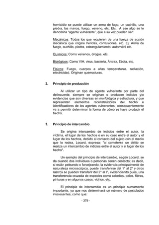 - 379 - 
homicidio se puede utilizar un arma de fugo, un cuchillo, una piedra, las manos, fuego, veneno, etc. Etc. A ese algo se le denomina ―agente vulnerante‖, que a su vez pueden ser: 
Mecánicos: Todos los que requieren de una fuerza de acción mecánica que origine heridas, contusiones, etc. Ej. Arma de fuego, cuchillo, piedra, estrangulamiento, automóvil etc. 
Químicos: Como venenos, drogas, etc. 
Biológicos: Como VIH, virus, bacteria, Ántrax, Ebola, etc. 
Físicos: Fuego, cuerpos a altas temperaturas, radiación, electricidad. Originan quemaduras. 
2. Principio de producción 
Al utilizar un tipo de agente vulnerante por parte del delincuente, siempre se originan o producen indicios y/o evidencias que son diversas en morfológica y estructura, y que representan elementos reconstructores del hecho e identificadores de los agentes vulnerantes; consecuentemente va a permitir determinar la forma de cómo se haya producir el hecho. 
3. Principio de intercambio 
Se origina intercambio de indicios entre el autor, la víctima, el lugar de los hechos o en su caso entre el autor y el lugar de los hechos, debido al contacto del sujeto con el medio que lo rodea, Locard, expresa: "al cometerse un delito se realiza un intercambio de indicios entre el autor y el lugar de los hecho". 
Un ejemplo del principio de intercambio, según Locard, se da cuando dos individuos o personas tienen contacto; es decir, si están peleando o forcejeando, la evidencia principalmente de naturaleza microscópica, puede transferirse del 1° al 2° y otros rastros se pueden transferir del 2° al l°, evidenciando pues, una transferencia cruzada de especies como cabellos, pelos, fibras, pinturas y en algunos casos, vidrios, etc. 
El principio de intercambio es un principio sumamente importante, ya que nos determinará un número de postulados interesantes, como que:  