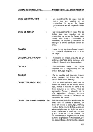 MANUAL DE CRIMINALISTICA INTRODUCCION A LA CRIMINALISTICA 
899 
BAÑO ELECTROLITICO : Un revestimiento de capa fina de cobre, que son usados en los proyectiles de arma de fuego, generalmente en el proyectil calibre .22‖. 
BAÑO DE TEFLÓN : Es un revestimiento de capa fina de teflón, que son usados en los proyectiles de arma de fuego, para darles una mayor lubricación al momento de disparo y recorrido de este por el anima del tubo cañón del arma. 
BLANCO : Lugar donde se desea hacer impacto con proyectil, disparado con un arma de fuego. 
CACERINA O CARGADOR : Accesorio de metal, provisto de un sistema diseñado para contener una dotación determinada de cartuchos. 
CACHAS : Denominación dada las tapas laterales de la empuñadura de las armas de fuego de puño. 
CALIBRE : Es la medida del diámetro interno entre campos del ánima del tuvo cañón de un arma de fuego. 
CARACTERES DE CLASE : Son las características comunes de todas las armas de la misma clase, tipo, marca y modelo. Si tiene o no tope expulsor y su forma. Tipo de percusión. Forma y situación de la uña extractora. Número, anchura, inclinación y orientación de las estrías del ánima del cañón. 
CARACTERES INDIVIDUALIANTES: Son las características exclusivas del arma que se somete a estudio, sin tener en cuenta la clase, tipo, marca y modelo de la misma. Estos caracteres vienen dados por las lesiones que el arma produce en la munición que usa, y son causadas por las huellas que las herramientas dejaron en el arma durante el proceso de fabricación, por las adquiridas posteriormente a causa  