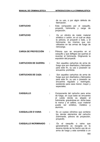 MANUAL DE CRIMINALISTICA INTRODUCCION A LA CRIMINALISTICA 
900 
de su uso, o por algún defecto de fabricación. 
CARTUCHO : Esta compuesto por el casquillo, proyectil, fulminante y carga de proyección. 
CARTUCHO : Es un cilindro de metal, material sintético o cartón, en el cual se aloja la pólvora, el proyectil o bala, y el fulminante; los mismos que son utilizados en las armas de fuego de retrocarga. 
CARGA DE PROYECCIÓN : Pólvora que se encuentra en el casquillo y que deflagra (se quema) al reventar el fulminante. Originando la expulsión del proyectil. 
CARTUCHOS DE GUERRA : Son aquellos cartuchos de arma de fuego que son diseñados y fabricados para este fin, su uso o posesión se encuentra prohibida. 
CARTUCHOS DE CAZA : Son aquellos cartuchos de arma de fuego que son diseñados y fabricados para este fin, su uso o posesión se encuentra regulado y restringido, existiendo para caza menor, mayor y especiales. 
CASQUILLO : Componente del cartucho para arma de fuego, en cuya base se encuentra el culote donde es alojado el fulminante, gravándose en dicha base la marca y el calibre, cuyo material puede ser sintético, metálico y aluminio. 
CASQUILLOS O VAINA : Es un cuerpo cilíndrico que contiene los demás elementos del cartucho (fulminante, pólvora de proyección, proyectil). 
CASQUILLO INCRIMINADO : Es el casquillo o vaina que generalmente es recogida en la escena donde se ha hecho uso de un arma de fuego y esta sometida a un  