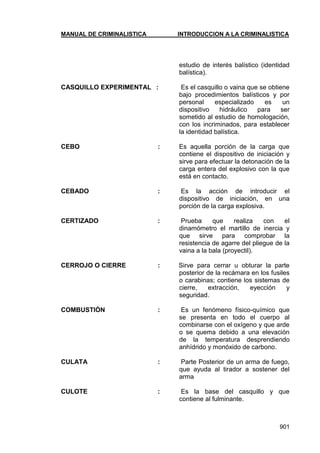 MANUAL DE CRIMINALISTICA INTRODUCCION A LA CRIMINALISTICA 
901 
estudio de interés balístico (identidad balística). 
CASQUILLO EXPERIMENTAL : Es el casquillo o vaina que se obtiene bajo procedimientos balísticos y por personal especializado es un dispositivo hidráulico para ser sometido al estudio de homologación, con los incriminados, para establecer la identidad balística. 
CEBO : Es aquella porción de la carga que contiene el dispositivo de iniciación y sirve para efectuar la detonación de la carga entera del explosivo con la que está en contacto. 
CEBADO : Es la acción de introducir el dispositivo de iniciación, en una porción de la carga explosiva. 
CERTIZADO : Prueba que realiza con el dinamómetro el martillo de inercia y que sirve para comprobar la resistencia de agarre del pliegue de la vaina a la bala (proyectil). 
CERROJO O CIERRE : Sirve para cerrar u obturar la parte posterior de la recámara en los fusiles o carabinas; contiene los sistemas de cierre, extracción, eyección y seguridad. 
COMBUSTIÓN : Es un fenómeno físico-químico que se presenta en todo el cuerpo al combinarse con el oxígeno y que arde o se quema debido a una elevación de la temperatura desprendiendo anhídrido y monóxido de carbono. 
CULATA : Parte Posterior de un arma de fuego, que ayuda al tirador a sostener del arma 
CULOTE : Es la base del casquillo y que contiene al fulminante. 
 
