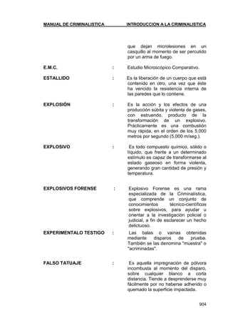 MANUAL DE CRIMINALISTICA INTRODUCCION A LA CRIMINALISTICA 
904 
que dejan microlesiones en un casquillo al momento de ser percutido por un arma de fuego. 
E.M.C. : Estudio Microscópico Comparativo. 
ESTALLIDO : Es la liberación de un cuerpo que está contenido en otro, una vez que éste ha vencido la resistencia interna de las paredes que lo contiene. 
EXPLOSIÓN : Es la acción y los efectos de una producción súbita y violenta de gases, con estruendo, producto de la transformación de un explosivo. Prácticamente es una combustión muy rápida, en el orden de los 5,000 metros por segundo (5,000 m/seg.). 
EXPLOSIVO : Es todo compuesto químico, sólido o líquido, que frente a un determinado estímulo es capaz de transformarse al estado gaseoso en forma violenta, generando gran cantidad de presión y temperatura. 
EXPLOSIVOS FORENSE : Explosivo Forense es una rama especializada de la Criminalística, que comprende un conjunto de conocimientos técnico-científicos sobre explosivos, para ayudar u orientar a la investigación policial o judicial, a fin de esclarecer un hecho delictuoso. 
EXPERIMENTALO TESTIGO : Las balas o vainas obtenidas mediante disparos de prueba. También se las denomina "muestra" o "acriminadas". 
FALSO TATUAJE : Es aquella impregnación de pólvora incombusta al momento del disparo, sobre cualquier blanco a corta distancia. Tiende a desprenderse muy fácilmente por no haberse adherido o quemado la superficie impactada. 
 