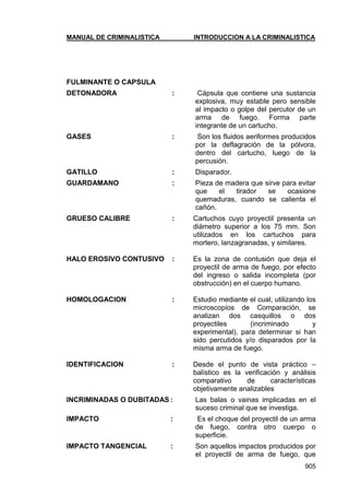 MANUAL DE CRIMINALISTICA INTRODUCCION A LA CRIMINALISTICA 
905 
FULMINANTE O CAPSULA 
DETONADORA : Cápsula que contiene una sustancia explosiva, muy estable pero sensible al impacto o golpe del percutor de un arma de fuego. Forma parte integrante de un cartucho. 
GASES : Son los fluidos aeriformes producidos por la deflagración de la pólvora, dentro del cartucho, luego de la percusión. 
GATILLO : Disparador. 
GUARDAMANO : Pieza de madera que sirve para evitar que el tirador se ocasione quemaduras, cuando se calienta el cañón. 
GRUESO CALIBRE : Cartuchos cuyo proyectil presenta un diámetro superior a los 75 mm. Son utilizados en los cartuchos para mortero, lanzagranadas, y similares. 
HALO EROSIVO CONTUSIVO : Es la zona de contusión que deja el proyectil de arma de fuego, por efecto del ingreso o salida incompleta (por obstrucción) en el cuerpo humano. 
HOMOLOGACION : Estudio mediante el cual, utilizando los microscopios de Comparación, se analizan dos casquillos o dos proyectiles (incriminado y experimental), para determinar si han sido percutidos y/o disparados por la misma arma de fuego. 
IDENTIFICACION : Desde el punto de vista práctico – balístico es la verificación y análisis comparativo de características objetivamente analizables 
INCRIMINADAS O DUBITADAS : Las balas o vainas implicadas en el suceso criminal que se investiga. 
IMPACTO : Es el choque del proyectil de un arma de fuego, contra otro cuerpo o superficie. 
IMPACTO TANGENCIAL : Son aquellos impactos producidos por el proyectil de arma de fuego, que  