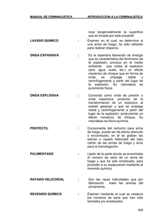 MANUAL DE CRIMINALISTICA INTRODUCCION A LA CRIMINALISTICA 
906 
roza tangencialmente la superficie que es tocada por este proyectil. 
LAVADO QUIMICO : Examen en el cual, se determina si una arma de fuego, ha sido utilizada para realizar disparos. 
ONDA EXPANSIVA : Es la repentina liberación de energía que es característica del fenómeno de la explosión; provoca en el medio ambiente que rodea al explosivo (aire, agua, suelo, etc.) un efecto mecánico de choque que en forma de onda se propaga radial y centrífugamente a partir del lugar de la explosión. Su naturaleza es puramente física. 
ONDA EXPLOSIVA : Conocida como onda de presión o onda expansiva, producto de la transformación de un explosivo al estado gaseoso y que se propaga radial y centrífugamente a partir del lugar de la explosión, produciendo un efecto mecánico de choque. Su naturaleza es físico-química. 
PROYECTIL : Componente del cartucho para arma de fuego, puede ser de plomo desnudo o encamisado, en él se graban las estrías o rayado helicoidal del tubo cañón de las armas de fuego y sirve para la homologación. 
PULIMENTADO : Lijado de la parte donde se encontraba el número de serie de un arma de fuego y que ha sido erradicado, para proceder a su restauración mediante el revenido químico. 
RAYADO HELICOIDAL : Son las rayas helicoidales que por fabricación traen las ánimas del armamento. 
REVENIDO QUÍMICO : Examen mediante el cual se restaura los números de serie que han sido borrados y/o erradicados. 
 