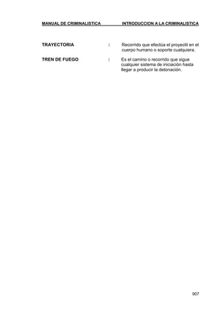 MANUAL DE CRIMINALISTICA INTRODUCCION A LA CRIMINALISTICA 
907 
TRAYECTORIA : Recorrido que efectúa el proyectil en el cuerpo humano o soporte cualquiera. 
TREN DE FUEGO : Es el camino o recorrido que sigue cualquier sistema de iniciación hasta llegar a producir la detonación. 
 