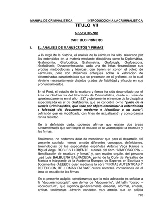 MANUAL DE CRIMINALISTICA INTRODUCCION A LA CRIMINALISTICA 
770 
TITULO VII 
GRAFOTECNIA 
CAPITULO PRIMERO 
I. EL ANALISIS DE MANUSCRITOS Y FIRMAS 
A lo largo de la historia, el análisis de la escritura ha sido realizado por los entendidos en la materia mediante disciplinas como la Diplomática, Grafonomía, Grafocrítica, Grafometría, Grafología, Grafoscopía, Grafotécnia, Documentoscopia; cada una de éstas desarrollaron sus propias metodologías y técnicas, que tienen en común el cotejo de escrituras, pero con diferentes enfoques sobre la valoración de determinadas características que se presentan en el grafismo, de lo cual deviene necesariamente distintos grados de fiabilidad y eficacia en sus pronunciamientos. 
En el Perú, el estudio de la escritura y firmas ha sido desarrollado por el Área de Grafotecnia del laboratorio de Criminalística, desde su creación aproximadamente en el año 1,937 y obviamente el nombre de la disciplina especializada es el de Grafotecnia, que se concebía como “parte de la ciencia Criminalística, que tiene por objeto determinar la autenticidad o falsedad del documento moderno e identificar a su autor”; definición que es modificada, con fines de actualización y concordancia con la realidad. 
De la definición dada, podemos afirmar que existen dos áreas fundamentales que son objeto de estudio de la Grafoscopia: la escritura y las firmas. 
Finalmente, no podemos dejar de mencionar que para el desarrollo del presente capítulo, hemos tomado diferentes conceptos, definiciones, terminologías de los especialistas españoles Antonio Vega Ramos y Miguel Angel ROBLES LLORENTE, autores del libro ―GRAFOSCOPIA – Identificación de escritura y firmas‖ y, con mucho orgullo, del peruano José Luís BALBUENA BALMACEDA, perito de la Corte de Versalles de Francia e integrante de la Academia Europea de Expertos en Escritura y Documentos (AEEED), quien mediante la obra ―FIRMAS AUTENTICAS Y DETECCION DE FIRMAS FALSAS‖ ofrece notables innovaciones en el área de estudio de las firmas. 
En el presente acápite, consideramos que lo más adecuado es señalar a la ―documentoscopia‖, que deriva de ―documento‖, del latín ―doceo – docuiductum‖, que significa genéricamente enseñar, informar, enterar, probar, testimoniar, advertir; concepto muy amplio, que en policía  