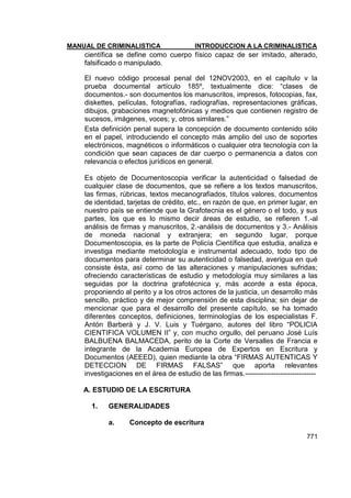 MANUAL DE CRIMINALISTICA INTRODUCCION A LA CRIMINALISTICA 
771 
científica se define como cuerpo físico capaz de ser imitado, alterado, falsificado o manipulado. 
El nuevo código procesal penal del 12NOV2003, en el capítulo v la prueba documental artículo 185º, textualmente dice: ―clases de documentos.- son documentos los manuscritos, impresos, fotocopias, fax, diskettes, películas, fotografías, radiografías, representaciones gráficas, dibujos, grabaciones magnetofónicas y medios que contienen registro de sucesos, imágenes, voces; y, otros similares.‖ 
Esta definición penal supera la concepción de documento contenido sólo en el papel, introduciendo el concepto más amplio del uso de soportes electrónicos, magnéticos o informáticos o cualquier otra tecnología con la condición que sean capaces de dar cuerpo o permanencia a datos con relevancia o efectos jurídicos en general. 
Es objeto de Documentoscopia verificar la autenticidad o falsedad de cualquier clase de documentos, que se refiere a los textos manuscritos, las firmas, rúbricas, textos mecanografiados, títulos valores, documentos de identidad, tarjetas de crédito, etc., en razón de que, en primer lugar, en nuestro país se entiende que la Grafotecnia es el género o el todo, y sus partes, los que es lo mismo decir áreas de estudio, se refieren 1.-al análisis de firmas y manuscritos, 2.-análisis de documentos y 3.- Análisis de moneda nacional y extranjera; en segundo lugar, porque Documentoscopia, es la parte de Policía Científica que estudia, analiza e investiga mediante metodología e instrumental adecuado, todo tipo de documentos para determinar su autenticidad o falsedad, averigua en qué consiste ésta, así como de las alteraciones y manipulaciones sufridas; ofreciendo características de estudio y metodología muy similares a las seguidas por la doctrina grafotécnica y, más acorde a esta época, proponiendo al perito y a los otros actores de la justicia, un desarrollo más sencillo, práctico y de mejor comprensión de esta disciplina; sin dejar de mencionar que para el desarrollo del presente capítulo, se ha tomado diferentes conceptos, definiciones, terminologías de los especialistas F. Antón Barberá y J. V. Luis y Tuérgano, autores del libro ―POLICIA CIENTIFICA VOLUMEN II‖ y, con mucho orgullo, del peruano José Luís BALBUENA BALMACEDA, perito de la Corte de Versalles de Francia e integrante de la Academia Europea de Expertos en Escritura y Documentos (AEEED), quien mediante la obra ―FIRMAS AUTENTICAS Y DETECCION DE FIRMAS FALSAS‖ que aporta relevantes investigaciones en el área de estudio de las firmas.------------------------------ 
A. ESTUDIO DE LA ESCRITURA 
1. GENERALIDADES 
a. Concepto de escritura  