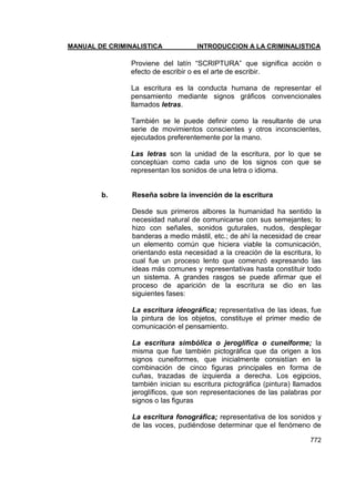 MANUAL DE CRIMINALISTICA INTRODUCCION A LA CRIMINALISTICA 
772 
Proviene del latín ―SCRIPTURA‖ que significa acción o efecto de escribir o es el arte de escribir. 
La escritura es la conducta humana de representar el pensamiento mediante signos gráficos convencionales llamados letras. 
También se le puede definir como la resultante de una serie de movimientos conscientes y otros inconscientes, ejecutados preferentemente por la mano. 
Las letras son la unidad de la escritura, por lo que se conceptúan como cada uno de los signos con que se representan los sonidos de una letra o idioma. 
b. Reseña sobre la invención de la escritura 
Desde sus primeros albores la humanidad ha sentido la necesidad natural de comunicarse con sus semejantes; lo hizo con señales, sonidos guturales, nudos, desplegar banderas a medio mástil, etc.; de ahí la necesidad de crear un elemento común que hiciera viable la comunicación, orientando esta necesidad a la creación de la escritura, lo cual fue un proceso lento que comenzó expresando las ideas más comunes y representativas hasta constituir todo un sistema. A grandes rasgos se puede afirmar que el proceso de aparición de la escritura se dio en las siguientes fases: 
La escritura ideográfica; representativa de las ideas, fue la pintura de los objetos, constituye el primer medio de comunicación el pensamiento. 
La escritura simbólica o jeroglífica o cuneiforme; la misma que fue también pictográfica que da origen a los signos cuneiformes, que inicialmente consistían en la combinación de cinco figuras principales en forma de cuñas, trazadas de izquierda a derecha. Los egipcios, también inician su escritura pictográfica (pintura) llamados jeroglíficos, que son representaciones de las palabras por signos o las figuras 
La escritura fonográfica; representativa de los sonidos y de las voces, pudiéndose determinar que el fenómeno de  