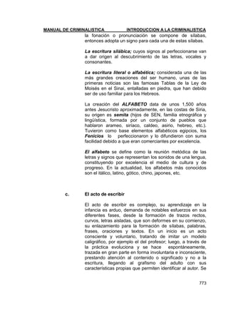 MANUAL DE CRIMINALISTICA INTRODUCCION A LA CRIMINALISTICA 
773 
la fonación o pronunciación se compone de sílabas, entonces adopta un signo para cada una de estas sílabas. 
La escritura silábica; cuyos signos al perfeccionarse van a dar origen al descubrimiento de las letras, vocales y consonantes. 
La escritura literal o alfabética; considerada una de las más grandes creaciones del ser humano, unas de las primeras noticias son las famosas Tablas de la Ley de Moisés en el Sinai, entalladas en piedra, que han debido ser de uso familiar para los Hebreos. 
La creación del ALFABETO data de unos 1,500 años antes Jesucristo aproximadamente, en las costas de Siria, su origen es semita (hijos de SEN, familia etnográfica y lingüística, formada por un conjunto de pueblos que hablaron arameo, siríaco, caldeo, asirio, hebreo, etc.). Tuvieron como base elementos alfabéticos egipcios, los Fenicios lo perfeccionaron y lo difundieron con suma facilidad debido a que eran comerciantes por excelencia. 
El alfabeto se define como la reunión metódica de las letras y signos que representan los sonidos de una lengua, constituyendo por excelencia el medio de cultura y de progreso. En la actualidad, los alfabetos más conocidos son el itálico, latino, gótico, chino, japones, etc. 
c. El acto de escribir 
El acto de escribir es complejo, su aprendizaje en la infancia es arduo, demanda de notables esfuerzos en sus diferentes fases, desde la formación de trazos rectos, curvos, letras aisladas, que son deformes en su comienzo, su enlazamiento para la formación de sílabas, palabras, frases, oraciones y textos. En un inicio es un acto consciente y voluntario, tratando de imitar un modelo caligráfico, por ejemplo el del profesor; luego, a través de la práctica evoluciona y se hace espontáneamente, trazada en gran parte en forma involuntaria e inconsciente, prestando atención al contenido o significado y no a la escritura, llegando al grafismo del adulto con sus características propias que permiten identificar al autor. Se  