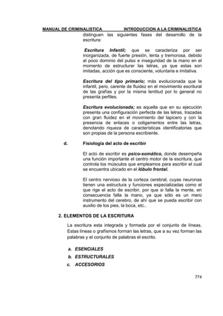 MANUAL DE CRIMINALISTICA INTRODUCCION A LA CRIMINALISTICA 
774 
distinguen las siguientes fases del desarrollo de la escritura: 
Escritura Infantil; que se caracteriza por ser inorganizada, de fuerte presión, lenta y tremorosa, debido al poco dominio del pulso e inseguridad de la mano en el momento de estructurar las letras, ya que estas son imitadas, acción que es consciente, voluntaria e imitativa. 
Escritura del tipo primario; más evolucionada que la infantil, pero, carente de fluidez en el movimiento escritural de las grafías y por la misma lentitud por lo general no presenta perfiles. 
Escritura evolucionada; es aquella que en su ejecución presenta una configuración perfecta de las letras, trazadas con gran fluidez en el movimiento del lapicero y con la presencia de enlaces o coligamentos entre las letras, denotando riqueza de características identificatorias que son propias de la persona escribiente. 
d. Fisiología del acto de escribir 
El acto de escribir es psico-somático, donde desempeña una función importante el centro motor de la escritura, que controla los músculos que empleamos para escribir el cual se encuentra ubicado en el lóbulo frontal. 
El centro nervioso de la corteza cerebral, cuyas neuronas tienen una estructura y funciones especializadas como el que rige el acto de escribir, por que si falla la mente, en consecuencia falla la mano, ya que sólo es un mero instrumento del cerebro, de ahí que se pueda escribir con auxilio de los pies, la boca, etc.. 
2. ELEMENTOS DE LA ESCRITURA 
La escritura esta integrada y formada por el conjunto de líneas. Estas líneas o grafísmos forman las letras, que a su vez forman las palabras y el conjunto de palabras el escrito. 
a. ESENCIALES 
b. ESTRUCTURALES 
c. ACCESORIOS  