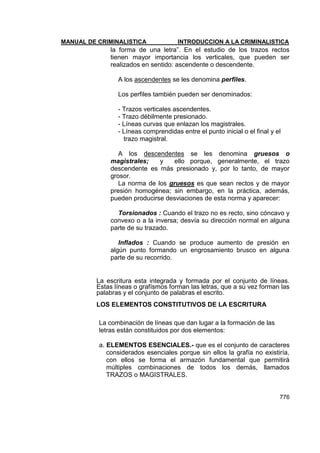 MANUAL DE CRIMINALISTICA INTRODUCCION A LA CRIMINALISTICA 
776 
la forma de una letra‖. En el estudio de los trazos rectos tienen mayor importancia los verticales, que pueden ser realizados en sentido: ascendente o descendente. 
A los ascendentes se les denomina perfiles. 
Los perfiles también pueden ser denominados: 
- Trazos verticales ascendentes. 
- Trazo débilmente presionado. 
- Líneas curvas que enlazan los magistrales. 
- Líneas comprendidas entre el punto inicial o el final y el 
trazo magistral. 
A los descendentes se les denomina gruesos o magistrales; y ello porque, generalmente, el trazo descendente es más presionado y, por lo tanto, de mayor grosor. 
La norma de los gruesos es que sean rectos y de mayor presión homogénea; sin embargo, en la práctica, además, pueden producirse desviaciones de esta norma y aparecer: 
Torsionados : Cuando el trazo no es recto, sino cóncavo y convexo o a la inversa; desvía su dirección normal en alguna parte de su trazado. 
Inflados : Cuando se produce aumento de presión en algún punto formando un engrosamiento brusco en alguna parte de su recorrido. 
La escritura esta integrada y formada por el conjunto de líneas. Estas líneas o grafísmos forman las letras, que a su vez forman las palabras y el conjunto de palabras el escrito. 
LOS ELEMENTOS CONSTITUTIVOS DE LA ESCRITURA 
La combinación de líneas que dan lugar a la formación de las letras están constituidos por dos elementos: 
a. ELEMENTOS ESENCIALES.- que es el conjunto de caracteres considerados esenciales porque sin ellos la grafía no existiría, con ellos se forma el armazón fundamental que permitirá múltiples combinaciones de todos los demás, llamados TRAZOS o MAGISTRALES.  