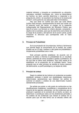 - 381 - 
material indiciario, y tomando en consideración su ubicación, naturaleza, cantidad, morfología, etc., cómo se desarrollaron los hechos, es decir, permite determinar o responder a la pregunta de ¿Cómo se suscitaron los hechos en la escena del crimen?, como parte de una adecuada labor Criminalistica. 
Hay que tener en cuenta que para uqe surta efecto juridico este principio, necesariamente se tiene que contar con el presunto autor del hecho, al margen de la presencia indispensable del Representante del Ministerio Publico que dara fé al acto y se formará un criterio alturado, consciente y objetivo de lo suscitado, para que de esta forma como titular de la carga de la prueba y del ejercicio de la accion penal, pueda interponer la denuncia que corresponda ante el fuero respectivo. 
6. Principio de Probabilidad 
Es la acumulación de circunstancias, hechos o fenómenos que permite llegar al conocimiento de la verdad, las cuales pueden ser en un bajo, mediano o alto grado de probabilidad o simplemente probabilidad cero o nula. 
Este principio permite establecer, de acuerdo con el número de datos e informes la probabilidad de un resultado dañoso, partiendo de varios causales o grados cuantitativos, de los que sólo el último será verdadero. Aquí todo reside en la estadística, en la proyección de un probable hecho. Tener presente que en este principio se estudia el modus operandi del delincuente, su perfil psicológico y su tarjeta de visita. 
7. Principio de certeza 
Según la calidad de los indicios y/o evidencias se pueden establecer certezas o decidir con posibilidades inequívocas determinadas apreciaciones que efectúan los peritos al culminar el estudio u análisis de una determinada muestra debidamente procesada. 
Se señala que existe un alto grado de certidumbre en las identificaciones cualitativas, cuantitativas y comparativas de la mayoría de los agentes vulnerantes, con las evidencias que se producen o generan en la comisión de un hecho; es decir, se determinan o constituyen estos con los dictámenes periciales y los análisis de las evidencias que indican la certeza de su estudio para que de esta forma con el elevado criterio del  