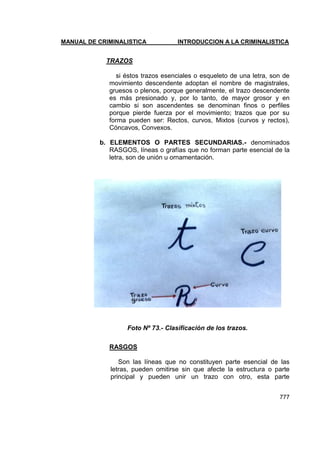 MANUAL DE CRIMINALISTICA INTRODUCCION A LA CRIMINALISTICA 
777 
TRAZOS 
si éstos trazos esenciales o esqueleto de una letra, son de movimiento descendente adoptan el nombre de magistrales, gruesos o plenos, porque generalmente, el trazo descendente es más presionado y, por lo tanto, de mayor grosor y en cambio si son ascendentes se denominan finos o perfiles porque pierde fuerza por el movimiento; trazos que por su forma pueden ser: Rectos, curvos, Mixtos (curvos y rectos), Cóncavos, Convexos. 
b. ELEMENTOS O PARTES SECUNDARIAS.- denominados RASGOS, líneas o grafías que no forman parte esencial de la letra, son de unión u ornamentación. 
Foto Nº 73.- Clasificación de los trazos. 
RASGOS 
Son las líneas que no constituyen parte esencial de las letras, pueden omitirse sin que afecte la estructura o parte principal y pueden unir un trazo con otro, esta parte  