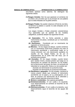 MANUAL DE CRIMINALISTICA INTRODUCCION A LA CRIMINALISTICA 
778 
secundaria aparece como adornos. Se distinguen las siguientes clases: 
(1) Rasgos Iniciales: Son los que aparecen al comienzo de una letra o de una letra que va al principio de una palabra que no está enlazada con la grafía anterior. 
(2) Rasgos Finales: Se pueden observar al final de una letra, al terminar la palabra o cuando no está enlazada con la siguiente grafía. 
Los rasgos iniciales y finales presentan características muy especiales que se apartan de los modelos caligráficos, pudiendo adoptar las siguientes formas: 
(a) Arponados.- Por su forma parecida a estos instrumentos de pesca, constituido por un movimiento de regresión. 
(b) Ganchosos.- Constituido por un movimiento de regresión en forma de arco. 
(c) Macizos.- En los rasgos de ataque, cuando comienza con un movimiento inicial lento posando muy bien el instrumento escribiente y continuando luego en la misma dirección con una disminución paulatina de aquella; en los rasgos finales, se da por el engrosamiento de la parte final del trazo, por el aumento de la presión. 
(d) Acerados.- En los rasgos iniciales, cuando tienen gran rapidez inicial y escasa presión que luego se va acentuando sin cambiar de dirección; en los finales, por la disminución del grosor de trazo y el aumento de velocidad en su ejecución. Estos a su vez pueden ser: 
- Acerado con terminación en punta fina recta. 
- Acerado con terminación en punta fina torsionada. 
(e) Rectilíneos o apoyados.- En los iniciales, mantiene la misma presión desde que contacta el instrumento escribiente con el papel y en su prolongación; en el final, se produce una disminución de la velocidad y mayor presión ejercida al terminar la letra. 
(f) Breves o contenidos.- Son apenas perceptible. 
(g) Sinistroenvolventes.- O con vuelta a la izquierda, cuyo desenvolmiento es contrario al recorrido de las agujas del reloj. 
(h) Dextroenvolventes.- O con vuelta a la derecha, cuyo desenvolmiento sigue el recorrido de las agujas del reloj.  