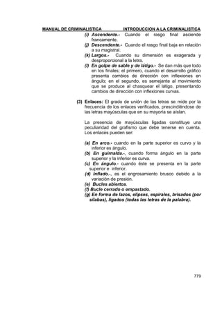 MANUAL DE CRIMINALISTICA INTRODUCCION A LA CRIMINALISTICA 
779 
(i) Ascendente.- Cuando el rasgo final asciende francamente. 
(j) Descendente.- Cuando el rasgo final baja en relación a su magistral. 
(k) Largos.- Cuando su dimensión es exagerada y desproporcional a la letra. 
(l) En golpe de sable y de látigo.- Se dan más que todo en los finales; el primero, cuando el desarrollo gráfico presenta cambios de dirección con inflexiones en ángulo; en el segundo, es semejante al movimiento que se produce al chasquear el látigo, presentando cambios de dirección con inflexiones curvas. 
(3) Enlaces: El grado de unión de las letras se mide por la frecuencia de los enlaces verificados, prescindiéndose de las letras mayúsculas que en su mayoría se aíslan. 
La presencia de mayúsculas ligadas constituye una peculiaridad del grafismo que debe tenerse en cuenta. Los enlaces pueden ser: 
(a) En arco.- cuando en la parte superior es curvo y la inferior es ángulo. 
(b) En guirnalda.-, cuando forma ángulo en la parte superior y la inferior es curva. 
(c) En ángulo.- cuando éste se presenta en la parte superior e inferior. 
(d) Inflado.-, es el engrosamiento brusco debido a la variación de presión. 
(e) Bucles abiertos. 
(f) Bucle cerrado o empastado. 
(g) En forma de lazos, elipses, espirales, brisados (por sílabas), ligados (todas las letras de la palabra). 
 