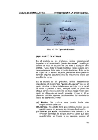 MANUAL DE CRIMINALISTICA INTRODUCCION A LA CRIMINALISTICA 
780 
Foto Nº 74.- Tipos de Enlaces 
(4) EL PUNTO DE ATAQUE 
En el análisis de los grafismos, reviste trascendental importancia el denominado “punto de ataque”; es el lugar donde se inicia el trazado de una letra o cualquier otro gráfico. Puede faltar el rasgo de ataque (rasgo inicial), pero necesariamente debe estar el punto de ataque. Este punto es objeto de un estudio especial, porque en él se plasman también algunas peculiaridades del movimiento inicial del escribiente, como: 
En el análisis de los grafismos, reviste trascendental importancia el denominado “punto de ataque”; que es el punto inicial de contacto del elemento escriptor con el papel al trazar la palabra o letra, siempre habrá un punto de ataque pero no necesariamente se da un rasgo inicial. Este punto es objeto de un estudio especial, porque en él se plasman también algunas peculiaridades del movimiento inicial del escribiente, como: ----------------------------------------- 
(a) Botón.- Se produce una parada inicial con engrosamiento del trazo. 
(b) Acerado.- Resultado de la gran velocidad inicial y poca presión que va en aumento sin cambiar de dirección. 
(c) Gancho y/o arpón.- Movimiento inicial contrario a la dirección del rasgo de ataque, ocurre a veces que esta característica se frustra o no aparece, porque el  