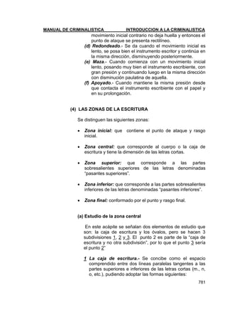 MANUAL DE CRIMINALISTICA INTRODUCCION A LA CRIMINALISTICA 
781 
movimiento inicial contrario no deja huella y entonces el punto de ataque se presenta rectilíneo. 
(d) Redondeado.- Se da cuando el movimiento inicial es lento, se posa bien el instrumento escritor y continúa en la misma dirección, disminuyendo posteriormente. 
(e) Maza.- Cuando comienza con un movimiento inicial lento, posando muy bien el instrumento escribiente, con gran presión y continuando luego en la misma dirección con disminución paulatina de aquella. 
(f) Apoyado.- Cuando mantiene la misma presión desde que contacta el instrumento escribiente con el papel y en su prolongación. 
(4) LAS ZONAS DE LA ESCRITURA 
Se distinguen las siguientes zonas: 
 Zona inicial: que contiene el punto de ataque y rasgo inicial. 
 Zona central: que corresponde al cuerpo o la caja de escritura y tiene la dimensión de las letras cortas. 
 Zona superior: que corresponde a las partes sobresalientes superiores de las letras denominadas ―pasantes superiores‖. 
 Zona inferior: que corresponde a las partes sobresalientes inferiores de las letras denominadas ―pasantes inferiores‖. 
 Zona final: conformado por el punto y rasgo final. 
(a) Estudio de la zona central 
En este acápite se señalan dos elementos de estudio que son: la caja de escritura y los óvalos, pero se hacen 3 subdivisiones 1, 2 y 3. El punto 2 es parte de la ―caja de escritura y no otra subdivisión‖, por lo que el punto 3 sería el punto 2‖ 
1 La caja de escritura.- Se concibe como el espacio comprendido entre dos líneas paralelas tangentes a las partes superiores e inferiores de las letras cortas (m., n, o, etc.), pudiendo adoptar las formas siguientes:  