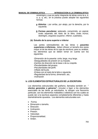 MANUAL DE CRIMINALISTICA INTRODUCCION A LA CRIMINALISTICA 
783 
sinistrógiro y que es parte integrante de letras como la a, d, o, p, q, etc.; en la práctica puede adoptar las siguientes formas: 
a Abiertos : por arriba, por abajo, por la derecha, por la izquierda. 
b Formas peculiares: aplanado, comprimido, en espiral, óvalo separado del resto de la letra, óvalo trunco, dextrógiro, anguloso (superior, inferior, cuadrado). 
(b) Estudio de la zona superior e inferior 
Las partes sobresalientes de las letras o pasantes superiores e inferiores, deben ofrecer un tamaño dos veces mayor al de las letras de la caja de escritura; para su análisis, los elementos que se deben tomar en cuenta son los siguientes: 
-Dimensión de la pasante: corta, larga, muy larga. 
-Desigualdades de presión en su trazado. 
-Cambio de dirección de la base o de su cúspide. 
-Peculiaridades del grueso. 
-Peculiaridades del perfil. 
-Inflado del bucle. 
-Enlace con el resto de la letra o siguiente. 
-Regularidad de la forma, dimensión, etc. 
-Inclinación 
b. LOS ELEMENTOS ESTRUCTURALES DE LA ESCRITURA 
Los elementos estructurales del grafismo, llamados también en ― electos generales o géneros”, vinculan o ligan a los elementos esenciales de las letras ya estudiados, le otorgan una fisonomía particular, son los elementos maleables o elásticos con los cuales se puede dar a la escritura aspectos completamente diferentes y hasta diametralmente opuestos. Los elementos estructurales son: 
 Forma 
 Dimensión o tamaño. 
 Dirección. 
 Inclinación. 
 Presión. 
 Velocidad. 
 Proporcionalidad. 
 Orden.  