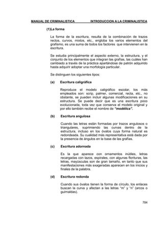 MANUAL DE CRIMINALISTICA INTRODUCCION A LA CRIMINALISTICA 
784 
(1)La forma 
La forma de la escritura, resulta de la combinación de trazos rectos, curvos, mixtos, etc., engloba los varios elementos del grafismo, es una suma de todos los factores que intervienen en la escritura. 
Se estudia principalmente el aspecto externo, la estructura, y el conjunto de los elementos que integran las grafías, las cuáles han cambiado a través de la práctica apartándose de patrón adquirido hasta adquirir adoptar una morfología particular. 
Se distinguen los siguientes tipos: 
(a) Escritura caligráfica 
Reproduce el modelo caligráfico escolar, los más empleados son: scrip, palmer, comercial, recta, etc., no obstante, se pueden incluir algunas modificaciones en su estructura. Se puede decir que es una escritura poco evolucionada, toda vez que conserva el modelo original y por ello también recibe el nombre de “modélica”. 
(b) Escritura angulosa 
Cuando las letras están formadas por trazos angulosos o triangulares, suprimiendo las curvas dentro de la estructura, incluso en los óvalos cuya forma natural es redondeada. Su cualidad más representativa está dada por la presencia de ángulos en la base de las grafías. 
(c) Escritura adornada 
Es la que aparece con ornamentos inútiles, letras recargadas con lazos, espirales, con algunas florituras, las letras, mayúsculas son de gran tamaño, en tanto que sus manifestaciones más exageradas aparecen en los inicios y finales de la palabra. 
(d) Escritura redonda 
Cuando sus óvalos tienen la forma de círculo, los enlaces buscan la curva y afectan a las letras ―m‖ y ―n‖ (arcos o guirnaldas). 
 