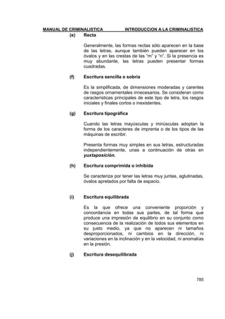 MANUAL DE CRIMINALISTICA INTRODUCCION A LA CRIMINALISTICA 
785 
(e) Recta 
Generalmente, las formas rectas sólo aparecen en la base de las letras, aunque también pueden aparecer en los óvalos y en las crestas de las ―m‖ y ―n‖. Si la presencia es muy abundante, las letras pueden presentar formas cuadradas. 
(f) Escritura sencilla o sobria 
Es la simplificada, de dimensiones moderadas y carentes de rasgos ornamentales innecesarios. Se consideran como características principales de este tipo de letra, los rasgos iniciales y finales cortos o inexistentes. 
(g) Escritura tipográfica 
Cuando las letras mayúsculas y minúsculas adoptan la forma de los caracteres de imprenta o de los tipos de las máquinas de escribir. 
Presenta formas muy simples en sus letras, estructuradas independientemente, unas a continuación de otras en yuxtaposición. 
(h) Escritura comprimida o inhibida 
Se caracteriza por tener las letras muy juntas, aglutinadas, óvalos apretados por falta de espacio. 
(i) Escritura equilibrada 
Es la que ofrece una conveniente proporción y concordancia en todas sus partes, de tal forma que produce una impresión de equilibrio en su conjunto como consecuencia de la realización de todos sus elementos en su justo medio, ya que no aparecen ni tamaños desproporcionados, ni cambios en la dirección, ni variaciones en la inclinación y en la velocidad, ni anomalías en la presión. 
(j) Escritura desequilibrada 
 