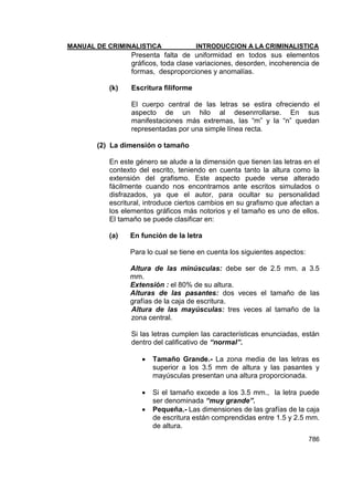 MANUAL DE CRIMINALISTICA INTRODUCCION A LA CRIMINALISTICA 
786 
Presenta falta de uniformidad en todos sus elementos gráficos, toda clase variaciones, desorden, incoherencia de formas, desproporciones y anomalías. 
(k) Escritura filiforme 
El cuerpo central de las letras se estira ofreciendo el aspecto de un hilo al desenrrollarse. En sus manifestaciones más extremas, las ―m‖ y la ―n‖ quedan representadas por una simple línea recta. 
(2) La dimensión o tamaño 
En este género se alude a la dimensión que tienen las letras en el contexto del escrito, teniendo en cuenta tanto la altura como la extensión del grafismo. Este aspecto puede verse alterado fácilmente cuando nos encontramos ante escritos simulados o disfrazados, ya que el autor, para ocultar su personalidad escritural, introduce ciertos cambios en su grafismo que afectan a los elementos gráficos más notorios y el tamaño es uno de ellos. El tamaño se puede clasificar en: 
(a) En función de la letra 
Para lo cual se tiene en cuenta los siguientes aspectos: 
Altura de las minúsculas: debe ser de 2.5 mm. a 3.5 mm. 
Extensión : el 80% de su altura. 
Alturas de las pasantes: dos veces el tamaño de las grafías de la caja de escritura. 
Altura de las mayúsculas: tres veces al tamaño de la zona central. 
Si las letras cumplen las características enunciadas, están dentro del calificativo de “normal”. 
 Tamaño Grande.- La zona media de las letras es superior a los 3.5 mm de altura y las pasantes y mayúsculas presentan una altura proporcionada. 
 Si el tamaño excede a los 3.5 mm., la letra puede ser denominada “muy grande”. 
 Pequeña.- Las dimensiones de las grafías de la caja de escritura están comprendidas entre 1.5 y 2.5 mm. de altura.  