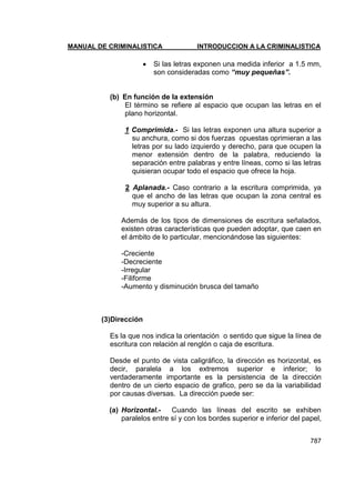 MANUAL DE CRIMINALISTICA INTRODUCCION A LA CRIMINALISTICA 
787 
 Si las letras exponen una medida inferior a 1.5 mm, son consideradas como “muy pequeñas”. 
(b) En función de la extensión 
El término se refiere al espacio que ocupan las letras en el plano horizontal. 
1 Comprimida.- Si las letras exponen una altura superior a su anchura, como si dos fuerzas opuestas oprimieran a las letras por su lado izquierdo y derecho, para que ocupen la menor extensión dentro de la palabra, reduciendo la separación entre palabras y entre líneas, como si las letras quisieran ocupar todo el espacio que ofrece la hoja. 
2 Aplanada.- Caso contrario a la escritura comprimida, ya que el ancho de las letras que ocupan la zona central es muy superior a su altura. 
Además de los tipos de dimensiones de escritura señalados, existen otras características que pueden adoptar, que caen en el ámbito de lo particular, mencionándose las siguientes: 
-Creciente 
-Decreciente 
-Irregular 
-Filiforme 
-Aumento y disminución brusca del tamaño 
(3)Dirección 
Es la que nos indica la orientación o sentido que sigue la línea de escritura con relación al renglón o caja de escritura. 
Desde el punto de vista caligráfico, la dirección es horizontal, es decir, paralela a los extremos superior e inferior; lo verdaderamente importante es la persistencia de la dirección dentro de un cierto espacio de grafico, pero se da la variabilidad por causas diversas. La dirección puede ser: 
(a) Horizontal.- Cuando las líneas del escrito se exhiben paralelos entre sí y con los bordes superior e inferior del papel,  