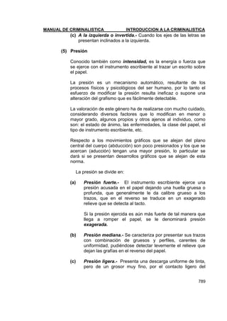MANUAL DE CRIMINALISTICA INTRODUCCION A LA CRIMINALISTICA 
789 
(c) A la izquierda o invertida.- Cuando los ejes de las letras se presentan inclinados a la izquierda. 
(5) Presión 
Conocido también como intensidad, es la energía o fuerza que se ejerce con el instrumento escribiente al trazar un escrito sobre el papel. 
La presión es un mecanismo automático, resultante de los procesos físicos y psicológicos del ser humano, por lo tanto el esfuerzo de modificar la presión resulta ineficaz o supone una alteración del grafismo que es fácilmente detectable. 
La valoración de este género ha de realizarse con mucho cuidado, considerando diversos factores que lo modifican en menor o mayor grado, algunos propios y otros ajenos al individuo, como son: el estado de ánimo, las enfermedades, la clase del papel, el tipo de instrumento escribiente, etc. 
Respecto a los movimientos gráficos que se alejan del plano central del cuerpo (abducción) son poco presionados y los que se acercan (aducción) tengan una mayor presión, lo particular se dará si se presentan desarrollos gráficos que se alejan de esta norma. 
La presión se divide en: 
(a) Presión fuerte.- El instrumento escribiente ejerce una presión acusada en el papel dejando una huella gruesa o profunda, que generalmente le da calibre grueso a los trazos, que en el reverso se traduce en un exagerado relieve que se detecta al tacto. 
Si la presión ejercida es aún más fuerte de tal manera que llega a romper el papel, se le denominará presión exagerada. 
(b) Presión mediana.- Se caracteriza por presentar sus trazos con combinación de gruesos y perfiles, carentes de uniformidad, pudiéndose detectar levemente el relieve que dejan las grafías en el reverso del papel. 
(c) Presión ligera.- Presenta una descarga uniforme de tinta, pero de un grosor muy fino, por el contacto ligero del  