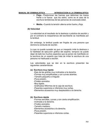 MANUAL DE CRIMINALISTICA INTRODUCCION A LA CRIMINALISTICA 
791 
 Floja.- Predominan las fuerzas que deforman los trazos frente a la fuerza que los estira, como es el caso de la escritura temblorosa de las personas de avanzada edad. 
 Media.- Cuando la tensión alterna entre fuerte y floja. 
(6) Velocidad 
La velocidad es el resultado de la destreza o práctica de escribir y por el contrario la inexperiencia del escribiente se manifiesta por la lentitud. 
Sin embargo, la lentitud puede ser fingida de una persona que domina la conducta de escribir. 
Lo que no puede suceder es que un inexperto imite la destreza o la habilidad de ejecución gráfica del experto; tampoco se puede dejar de lado los muchos aspectos que se ponen de manifiesto en la escritura de un experto que trata de imitar la escritura de una persona no habituada a escribir. 
Las velocidades que se dan en la escritura presentan las siguientes características: 
(a) Escritura muy rápida 
-Ejes de las grafías muy inclinados a la derecha. 
-Formas muy simplificadas y con curvas abiertas. 
-Tamaño pequeño e irregular. 
-Poca presión. 
-Finales acerados. 
-Muy ligada. 
-Graficados filiformes de la caja de escritura. 
-Pasantes superiores e inferiores muy cortas. 
-Elementos accesorios muy desplazados a la derecha. 
(b) Escritura rápida 
-Formas sencillas, curvas y con cierta simplificación. 
-Inclinada a la derecha. 
-Finales acerados. 
-Tamaño mediano. 
-Elementos accesorios a la derecha. 
-Poca presión. 
-Pasantes superiores e inferiores cortas. 
 