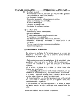 MANUAL DE CRIMINALISTICA INTRODUCCION A LA CRIMINALISTICA 
792 
(c) Escritura normal 
-Movimientos isócronos, es decir, que no presentan grandes desigualdades de espacio ni de tiempo. 
-Dimensiones medianas. 
-Elementos accesorios colocados con precisión. 
-Letras completas y bien formadas. 
-Ausencia de retoques. 
-Carencia de vacilaciones. 
-Oscilación de perfiles y gruesos. 
(d) Escritura lenta 
-Tamaño muy grande o exagerado. 
-Aspecto caligráfico 
-Frecuencia de rasgos superfluos o adornos. 
-Presencia de tremorosidades. 
-Se observa vacilaciones, detenciones, añadidos. 
-Elementos accesorios retrasados o desplazados a la izquierda. 
-Formas muy redondas, angulosas o cuadradas. 
-Desarrollos regresivos. 
(e) Variaciones de la velocidad 
En este punto se habla de ―tonalidad, cuando lo correcto es hablar de ―intensidad‖, ya que la tonalidad es la variación cromática de un mismo color‖. 
-Es importante conocer las variaciones de la velocidad, ésta puede ser uniforme o variar aún dentro del mismo trazo, así: 
-Cuando la velocidad es igual se produce la tonalidad uniforme. 
-Si la lentitud es inicial, la coloración del comienzo es más intensa que la del resto. 
-La velocidad puede disminuir en la mitad del trazado, en los cambios de dirección (curvas), por ende aumenta la tonalidad. 
-La presión y velocidad están en relación inversa, entonces es preciso saber diferenciar presión con velocidad. 
-Si el escrito se hizo con plumón rígido (bolígrafo, estilográfica) las variaciones de tonalidad pueden corresponder tanto a la velocidad como a la presión. 
-La profundidad del surco en el anverso y el relieve al dorso del papel pueden ayudar a distinguir una característica de otra. 
Dentro de la presión, resulta peculiar lo siguiente: 
 