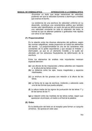 MANUAL DE CRIMINALISTICA INTRODUCCION A LA CRIMINALISTICA 
793 
-Encontrar un texto que tenga variaciones de velocidad, pudiendo ser que la velocidad aumenta o disminuye a medida que avanza el escrito. 
-La existencia de una escritura de velocidad uniforme en su desarrollo, constituye una característica gráfica que también reviste valor identificatorio, en razón de que es difícil encontrar una velocidad constante en toda la extensión del texto, lo normal es que se alternen palabras o graficados más rápidos con otros no tan rápidos. 
(7) Proporcionalidad 
Es la relación entre los diversos elementos del grafismo; según las normas caligráficas, existe proporción en todos los elementos del escrito. La proporcionalidad es uno de los caracteres más constantes de la grafía espontánea y que escapa al imitador y disimulador, ya que es un elemento invisible y no suele ser afectado por los esfuerzos fraudulentos de deformación de la escritura. 
Entre los elementos de análisis más importantes merecen especial atención: 
(a) Las alturas de las mayúsculas y letras salientes con respecto a la altura de las letras cortas. 
(b) La distancia entre los ejes, trazos magistrales y espacios interlineales. 
(c) La anchura de los gruesos con relación a la altura de las letras. 
(d) La forma de la caja de escritura, midiendo y valorando cada una de las formas que pueda adoptar. 
(f) La altura media de los signos de puntuación de las letras ―i‖ y de las barras de las ―t‖. 
(g) Le relación entre las medidas de las letras cortas, según que aparezcan al principio, al medio o al final de la palabra. 
(8) Orden 
Es la distribución del texto en el receptor para formar un conjunto armónico. Se aprecia en este caso: 
 