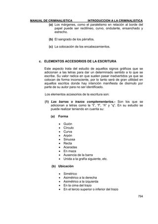 MANUAL DE CRIMINALISTICA INTRODUCCION A LA CRIMINALISTICA 
794 
(a) Los márgenes, como el paralelismo en relación al borde del papel puede ser rectilíneo, curvo, ondulante, ensanchado y estrecho. 
(b) El sangrado de los párrafos. 
(c) La colocación de los encabezamientos. 
c. ELEMENTOS ACCESORIOS DE LA ESCRITURA 
Este aspecto trata del estudio de aquellos signos gráficos que se adicionan a las letras para dar un determinado sentido a lo que se escribe. Su valor radica en que suelen pasar inadvertidos ya que se colocan de forma inconsciente, por lo tanto será de gran utilidad en aquellos escritos donde hay intención manifiesta de disimulo por parte de su autor para no ser identificado. 
Los elementos accesorios de la escritura son: 
(1) Las barras o trazos complementarios.- Son los que se adicionan a letras como la ―t‖, ―f‖, ―ñ‖ y ―q‖. En su estudio se puede realizar teniendo en cuenta su: 
(a) Forma 
 Guión 
 Círculo 
 Curva 
 Arpón 
 Sinuosa 
 Recta 
 Aceradas 
 En maza 
 Ausencia de la barra 
 Unida a la grafía siguiente, etc. 
(b) Ubicación 
 Simétrico 
 Asimétrico a la derecha 
 Asimétrico a la izquierda 
 En la cima del trazo 
 En el tercio superior o inferior del trazo  