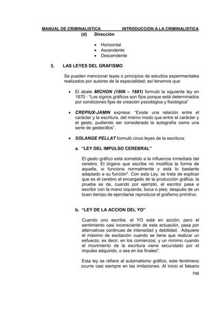MANUAL DE CRIMINALISTICA INTRODUCCION A LA CRIMINALISTICA 
796 
(d) Dirección 
 Horizontal 
 Ascendente 
 Descendente 
3. LAS LEYES DEL GRAFISMO 
Se pueden mencionar leyes o principios de estudios experimentales realizados por autores de la especialidad; así tenemos que: 
 El abate MICHON (1806 – 1881) formuló la siguiente ley en 1870 : ―Los signos gráficos son fijos porque está determinados por condiciones fijas de creación psicológica y fisiológica‖ 
 CREPIUX-JAMIN expresa: ―Existe una relación entre el carácter y la escritura, del mismo modo que entre el carácter y el gesto, pudiendo ser considerada la autografía como una serie de gestecillos‖. 
 SOLANGE PELLAT formuló cinco leyes de la escritura: 
a. “LEY DEL IMPULSO CEREBRAL” 
El gesto gráfico está sometido a la influencia inmediata del cerebro. El órgano que escribe no modifica la forma de aquella, si funciona normalmente y está lo bastante adaptado a su función". Con esta Ley, se trata de explicar que es el cerebro el encargado de la producción gráfica, la prueba se da, cuando por ejemplo, el escritor pasa a escribir con la mano izquierda, boca o pies; después de un buen tiempo de ejercitarse reproduce el grafismo primitivo. 
b. “LEY DE LA ACCION DEL YO” 
Cuando uno escribe, el YO está en acción; pero el sentimiento casi inconsciente de esta actuación, pasa por alternativas continuas de intensidad y debilidad. Adquiere el máximo de excitación cuando se tiene que realizar un esfuerzo, es decir, en los comienzos; y un mínimo cuando el movimiento de la escritura viene secundado por el impulso adquirido, o sea en los finales". 
Esta ley se refiere al automatismo gráfico, este fenómeno ocurre casi siempre en las imitaciones. Al inicio el falsario  