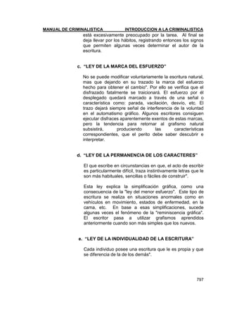 MANUAL DE CRIMINALISTICA INTRODUCCION A LA CRIMINALISTICA 
797 
está excesivamente preocupado por la tarea. Al final se deja llevar por los hábitos, registrando entonces los signos que permiten algunas veces determinar el autor de la escritura. 
c. “LEY DE LA MARCA DEL ESFUERZO” 
No se puede modificar voluntariamente la escritura natural, mas que dejando en su trazado la marca del esfuerzo hecho para obtener el cambio". Por ello se verifica que el disfrazado fatalmente se traicionará. El esfuerzo por él desplegado quedará marcado a través de una señal o característica como: parada, vacilación, desvío, etc. El trazo dejará siempre señal de interferencia de la voluntad en el automatismo gráfico. Algunos escritores consiguen ejecutar disfraces aparentemente exentos de estas marcas, pero la tendencia para retornar al grafismo natural subsistirá, produciendo las características correspondientes, que el perito debe saber descubrir e interpretar. 
d. “LEY DE LA PERMANENCIA DE LOS CARACTERES” 
El que escribe en circunstancias en que, el acto de escribir es particularmente difícil, traza instintivamente letras que le son más habituales, sencillas o fáciles de construir". 
Esta ley explica la simplificación gráfica, como una consecuencia de la "ley del menor esfuerzo". Este tipo de escritura se realiza en situaciones anormales como en vehículos en movimiento, estados de enfermedad, en la cama, etc. En base a esas simplificaciones, sucede algunas veces el fenómeno de la "reminiscencia gráfica". El escritor pasa a utilizar grafismos aprendidos anteriormente cuando son más simples que los nuevos. 
e. “LEY DE LA INDIVIDUALIDAD DE LA ESCRITURA” 
Cada individuo posee una escritura que le es propia y que se diferencia de la de los demás". 
 