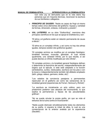 MANUAL DE CRIMINALISTICA INTRODUCCION A LA CRIMINALISTICA 
798 
Con esta Ley se demuestra que en la vida diaria hay personas que sin mayores técnicas, reconocen la escritura de sus familiares o allegados. 
 PRINCIPIO DE SAUDEK: ―Nadie es capaz de fingir al mismo tiempo estos cinco elementos del grafismo: riqueza y variedad de formas, dimensión, enlaces, inclinación y presión‖. 
 VAL LATIERRO, en su obra ―Grafocrítica‖, menciona diez principios científicos en los que se apoya la Grafotecnia y son: 
―El alma y el grafismo están en relación permanente de causa a efecto‖. 
―El alma es un complejo infinito, y así como no hay dos almas iguales, tampoco existen dos grafismos iguales‖. 
―El complejo anímico se modifica por el complejo fisiológico: tonalidad nerviosa, muscular, glandular, el cual reviste igualmente, una variedad infinita, por lo que resulta, si así puede decirse un infinito modificado por otro infinito‖. 
―El complejo anímico y la tonalidad general fisiológica definen o determinan la fisonomía del escrito, independientemente del órgano que la ejecuta, si este está adaptado a la función (ambidextros, zurdos, reeducados, escritura con los pies o con la boca) e independientemente también del alfabeto empleado (latín, griego, eslavo, germano, árabe, etc)‖. 
―Los estados de conciencia pasajeros o permanentes repercuten en el grafismo así como las variaciones de la tonalidad general (experiencias de Ferrari, Hericourt y Richet)‖. 
―La escritura es inicialmente un acto volitivo, pero con predominio posterior casi absoluto del inconsciente, lo que explica la permanencia y fijezas de las peculiaridades gráficas‖. 
―No se puede simular la propia grafía, sin que se note el esfuerzo de la lucha contra el inconsciente‖. 
―Nadie puede disimular simultáneamente todos los elementos de su grafía, ni siquiera la mitad de ellos, lo cual es una consecuencia de lo anterior avalada por la experiencia (Saudek)‖. 
 