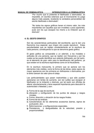 MANUAL DE CRIMINALISTICA INTRODUCCION A LA CRIMINALISTICA 
799 
―Por mucho que lo pretenda el falsificador o disimulador, es imposible, en escritos extensos que el inconsciente no juega alguna mala pasada, revelando la verdadera personalidad del escrito falsificado o disimulado‖. 
―No todos los signos gráficos tienen el mismo valor, los más importantes son aquellos que son invisibles o poco aparentes, pues son los que escapan los mismo a la imitación que en disimulo‖. 
4. EL GESTO GRAFICO 
Son las características particulares del escribiente, que le dan una fisonomía muy especial, que ningún otro puede reproducir. Estas peculiaridades que se repiten constantemente en la escritura de cada persona, constituyendo lo que se denomina gesto gráfico. 
El gesto gráfico es comparable a un ademán, a los modales o actitudes de una persona, que se repiten con frecuencia y por los cuales se les puede identificar aun estando disfrazado; por tal razón, es el elemento de gran valor para la identificación del grafismo, ya que existen en la escritura espontánea como en la fraudulenta. 
En la escritura manuscrita, lo primero que se aprecia son los elementos más visibles, como la forma de las letras; estos signos de mayor apariencia son los primeros en disfrazarse o disimularse, por lo tanto carecen de valor para el cotejo. 
Las particularidades que pasan inadvertidas y que sólo pueden apreciarse con lentes de aumento, son tan sutiles que escapan al falsificador en la imitación o disimulo, por tal razón son difíciles de alterar voluntariamente y tiene especial importancia para descubrir la autenticidad o falsedad, y son: 
a. Forma de la caja de escritural. 
b. Ubicación y configuración de los puntos de ataque y rasgos iniciales. 
c. Forma, dirección y ubicación de los rasgos finales. 
d. Forma de los enlaces. 
e. Características de los elementos accesorios (barras, signos de puntuación, etc). 
f. Deformaciones y configuraciones especiales. 
g. Persistencia o desigualdades de la velocidad, presión y proporcionalidad. 
 