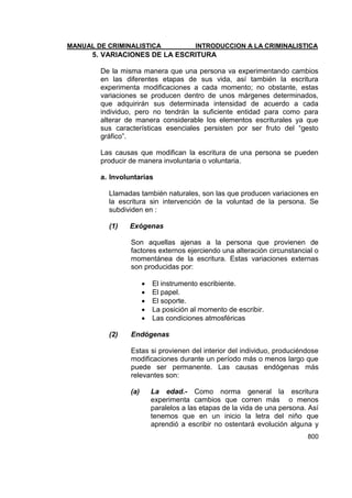 MANUAL DE CRIMINALISTICA INTRODUCCION A LA CRIMINALISTICA 
800 
5. VARIACIONES DE LA ESCRITURA 
De la misma manera que una persona va experimentando cambios en las diferentes etapas de sus vida, así también la escritura experimenta modificaciones a cada momento; no obstante, estas variaciones se producen dentro de unos márgenes determinados, que adquirirán sus determinada intensidad de acuerdo a cada individuo, pero no tendrán la suficiente entidad para como para alterar de manera considerable los elementos escriturales ya que sus características esenciales persisten por ser fruto del ―gesto gráfico‖. 
Las causas que modifican la escritura de una persona se pueden producir de manera involuntaria o voluntaria. 
a. Involuntarias 
Llamadas también naturales, son las que producen variaciones en la escritura sin intervención de la voluntad de la persona. Se subdividen en : 
(1) Exógenas 
Son aquellas ajenas a la persona que provienen de factores externos ejerciendo una alteración circunstancial o momentánea de la escritura. Estas variaciones externas son producidas por: 
 El instrumento escribiente. 
 El papel. 
 El soporte. 
 La posición al momento de escribir. 
 Las condiciones atmosféricas 
(2) Endógenas 
Estas si provienen del interior del individuo, produciéndose modificaciones durante un período más o menos largo que puede ser permanente. Las causas endógenas más relevantes son: 
(a) La edad.- Como norma general la escritura experimenta cambios que corren más o menos paralelos a las etapas de la vida de una persona. Así tenemos que en un inicio la letra del niño que aprendió a escribir no ostentará evolución alguna y  