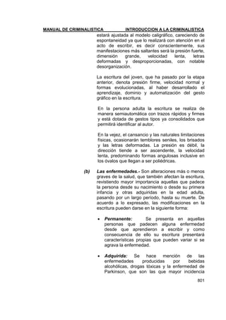 MANUAL DE CRIMINALISTICA INTRODUCCION A LA CRIMINALISTICA 
801 
estará ajustada al modelo caligráfico, careciendo de espontaneidad ya que lo realizará con atención en el acto de escribir, es decir conscientemente, sus manifestaciones más saltantes será la presión fuerte, dimensión grande, velocidad lenta, letras deformadas y desproporcionadas, con notable desorganización. 
La escritura del joven, que ha pasado por la etapa anterior, denota presión firme, velocidad normal y formas evolucionadas, al haber desarrollado el aprendizaje, dominio y automatización del gesto gráfico en la escritura. 
En la persona adulta la escritura se realiza de manera semiautomática con trazos rápidos y firmes y está dotada de gestos tipos ya consolidados que permitirá identificar al autor. 
En la vejez, el cansancio y las naturales limitaciones físicas, ocasionarán temblores seniles, los brisados y las letras deformadas. La presión es débil, la dirección tiende a ser ascendente, la velocidad lenta, predominando formas angulosas inclusive en los óvalos que llegan a ser poliédricas. 
(b) Las enfermedades.- Son alteraciones más o menos graves de la salud, que también afectan la escritura, revistiendo mayor importancia aquellas que padece la persona desde su nacimiento o desde su primera infancia y otras adquiridas en la edad adulta, pasando por un largo período, hasta su muerte. De acuerdo a lo expresado, las modificaciones en la escritura pueden darse en la siguiente forma: 
 Permanente: Se presenta en aquellas personas que padecen alguna enfermedad desde que aprendieron a escribir y como consecuencia de ello su escritura presentará características propias que pueden variar si se agrava la enfermedad. 
 Adquirida: Se hace mención de las enfermedades producidas por bebidas alcohólicas, drogas tóxicas y la enfermedad de Parkinson, que son las que mayor incidencia  