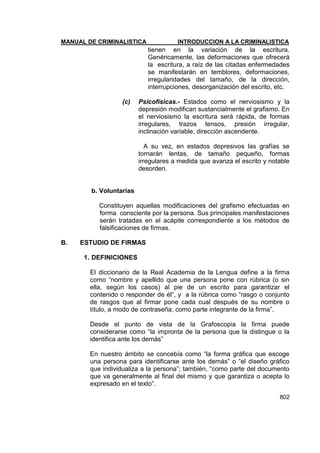 MANUAL DE CRIMINALISTICA INTRODUCCION A LA CRIMINALISTICA 
802 
tienen en la variación de la escritura. Genéricamente, las deformaciones que ofrecerá la escritura, a raíz de las citadas enfermedades se manifestarán en temblores, deformaciones, irregularidades del tamaño, de la dirección, interrupciones, desorganización del escrito, etc. 
(c) Psicofísicas.- Estados como el nerviosismo y la depresión modifican sustancialmente el grafismo. En el nerviosismo la escritura será rápida, de formas irregulares, trazos tensos, presión irregular, inclinación variable, dirección ascendente. 
A su vez, en estados depresivos las grafías se tornarán lentas, de tamaño pequeño, formas irregulares a medida que avanza el escrito y notable desorden. 
b. Voluntarias 
Constituyen aquellas modificaciones del grafismo efectuadas en forma consciente por la persona. Sus principales manifestaciones serán tratadas en el acápite correspondiente a los métodos de falsificaciones de firmas. 
B. ESTUDIO DE FIRMAS 
1. DEFINICIONES 
El diccionario de la Real Academia de la Lengua define a la firma como ―nombre y apellido que una persona pone con rúbrica (o sin ella, según los casos) al pie de un escrito para garantizar el contenido o responder de él‖, y a la rúbrica como ―rasgo o conjunto de rasgos que al firmar pone cada cual después de su nombre o título, a modo de contraseña, como parte integrante de la firma‖. 
Desde el punto de vista de la Grafoscopia la firma puede considerarse como ―la impronta de la persona que la distingue o la identifica ante los demás‖ 
En nuestro ámbito se concebía como ―la forma gráfica que escoge una persona para identificarse ante los demás‖ o ―el diseño gráfico que individualiza a la persona‖; también, ―como parte del documento que va generalmente al final del mismo y que garantiza o acepta lo expresado en el texto‖.  